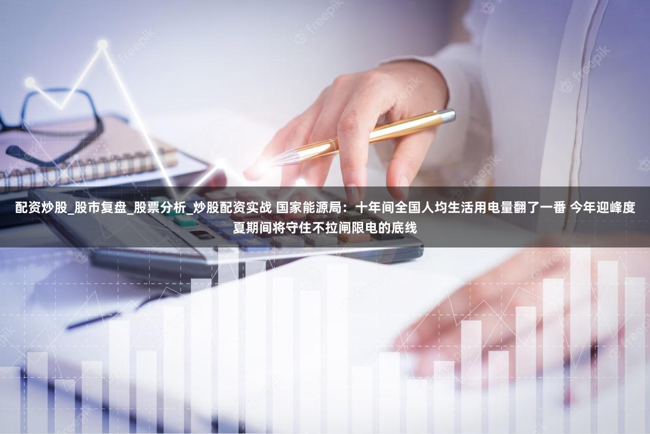 配资炒股_股市复盘_股票分析_炒股配资实战 国家能源局:十年间全国人均生活用电量翻了一番 今年迎峰度夏期间将守住不拉闸限电的底线
