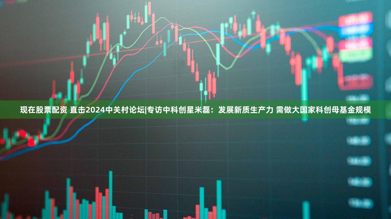 现在股票配资 直击2024中关村论坛|专访中科创星米磊:发展新质生产力 需做大国家科创母基金规模
