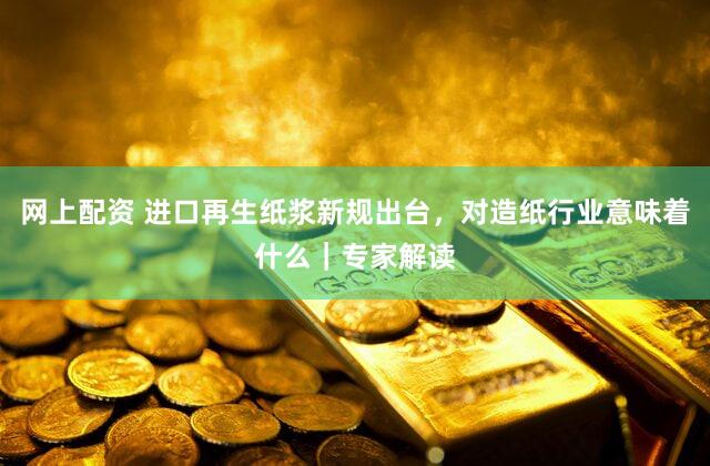 网上配资 进口再生纸浆新规出台，对造纸行业意味着什么｜专家解读