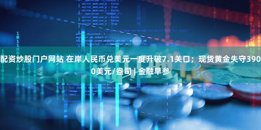 配资炒股门户网站 在岸人民币兑美元一度升破7.1关口；现货黄金失守3900美元/盎司 | 金融早参
