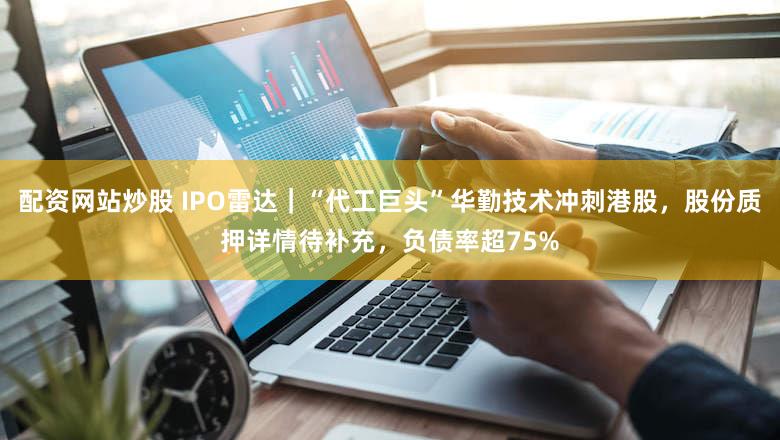 配资网站炒股 IPO雷达|“代工巨头”华勤技术冲刺港股,股份质押详情待补充,负债率超75%