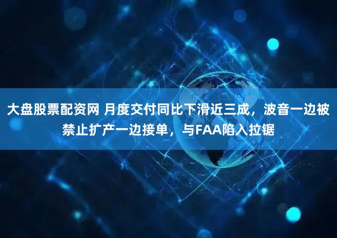大盘股票配资网 月度交付同比下滑近三成,波音一边被禁止扩产一边接单,与FAA陷入拉锯
