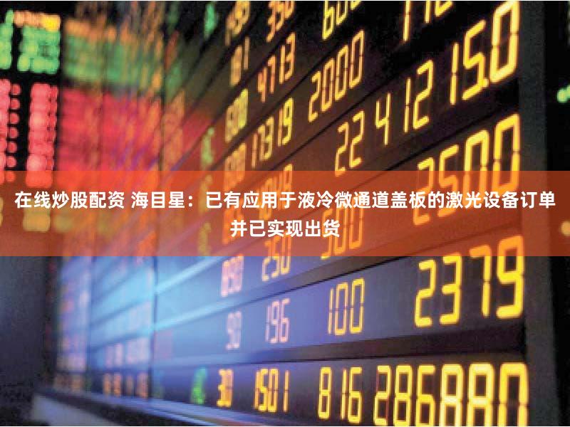 在线炒股配资 海目星：已有应用于液冷微通道盖板的激光设备订单并已实现出货