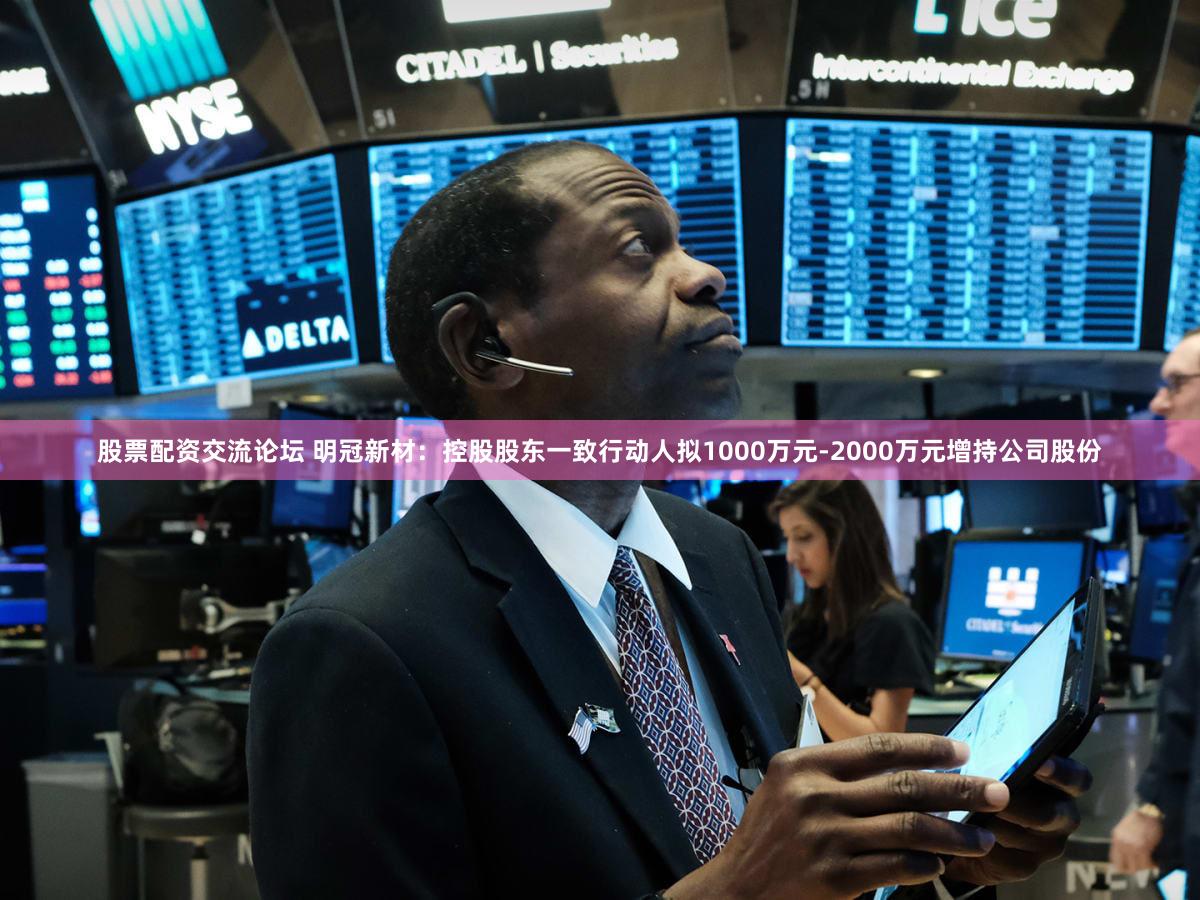 股票配资交流论坛 明冠新材：控股股东一致行动人拟1000万元-2000万元增持公司股份