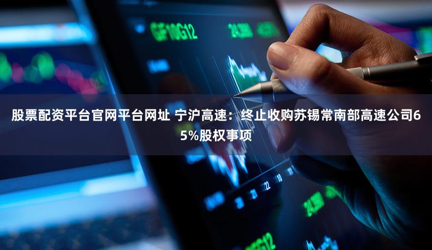 股票配资平台官网平台网址 宁沪高速:终止收购苏锡常南部高速公司65%股权事项