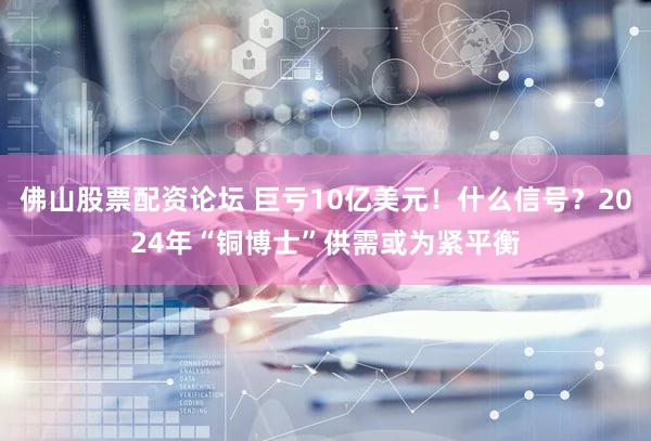 佛山股票配资论坛 巨亏10亿美元!什么信号?2024年“铜博士”供需或为紧平衡