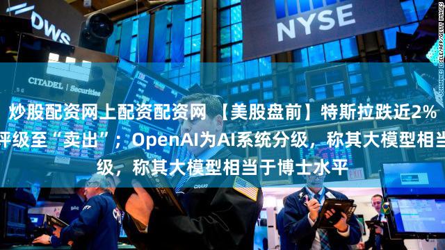 炒股配资网上配资配资网 【美股盘前】特斯拉跌近2%,瑞银下调评级至“卖出”;OpenAI为AI系统分级,称其大模型相当于博士水平