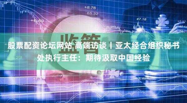 股票配资论坛网站 高端访谈丨亚太经合组织秘书处执行主任:期待汲取中国经验