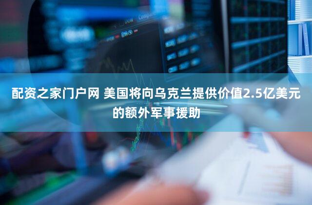 配资之家门户网 美国将向乌克兰提供价值2.5亿美元的额外军事援助