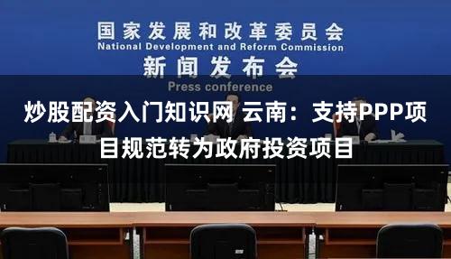 炒股配资入门知识网 云南：支持PPP项目规范转为政府投资项目