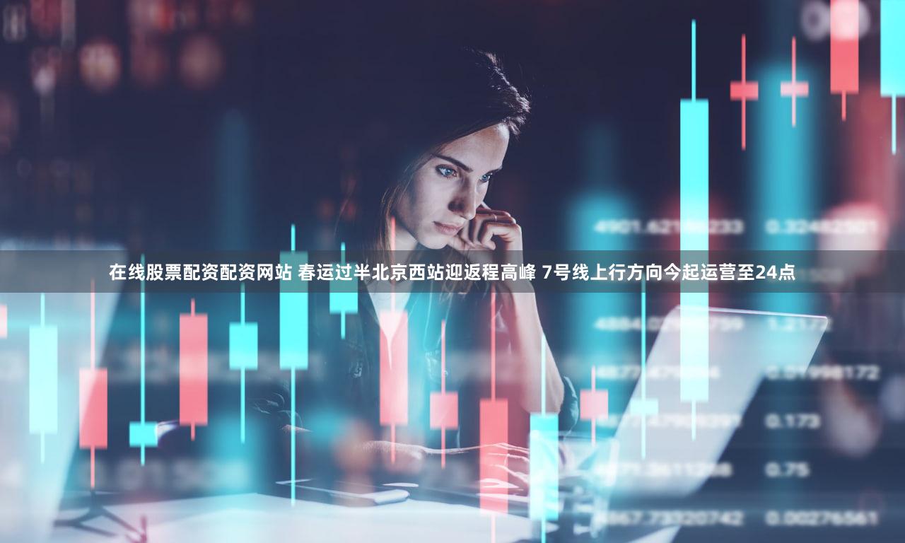在线股票配资配资网站 春运过半北京西站迎返程高峰 7号线上行方向今起运营至24点