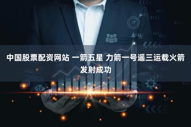 中国股票配资网站 一箭五星 力箭一号遥三运载火箭发射成功