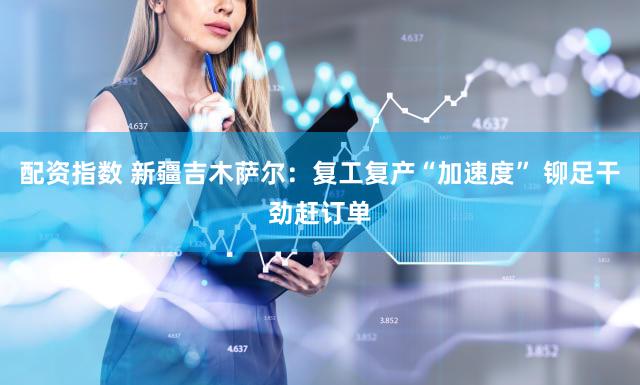 配资指数 新疆吉木萨尔：复工复产“加速度” 铆足干劲赶订单