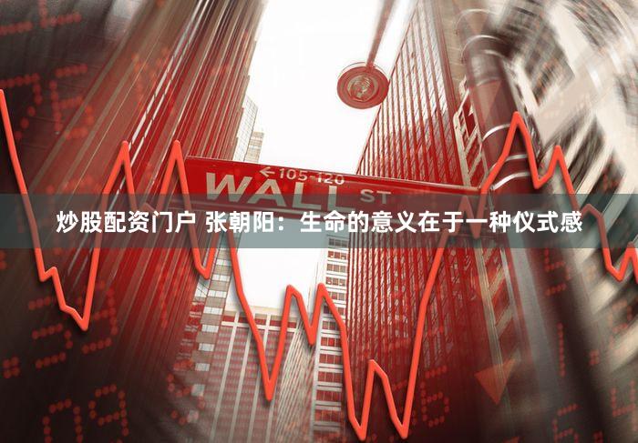 炒股配资门户 张朝阳：生命的意义在于一种仪式感
