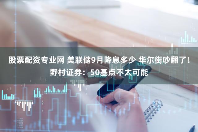 股票配资专业网 美联储9月降息多少 华尔街吵翻了！野村证券：50基点不太可能