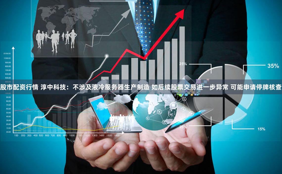 股市配资行情 淳中科技：不涉及液冷服务器生产制造 如后续股票交易进一步异常 可能申请停牌核查