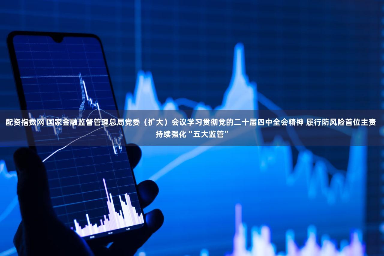 配资指数网 国家金融监督管理总局党委（扩大）会议学习贯彻党的二十届四中全会精神 履行防风险首位主责 持续强化“五大监管”