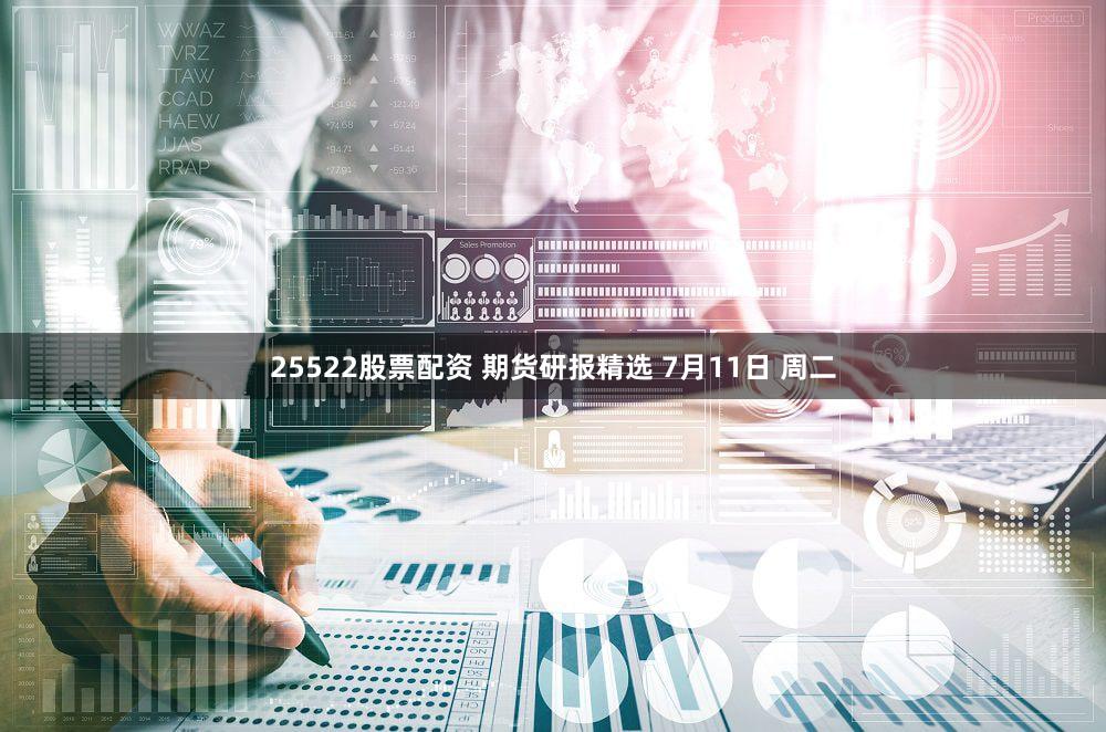 25522股票配资 期货研报精选 7月11日 周二