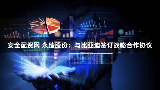 安全配资网 永臻股份：与比亚迪签订战略合作协议