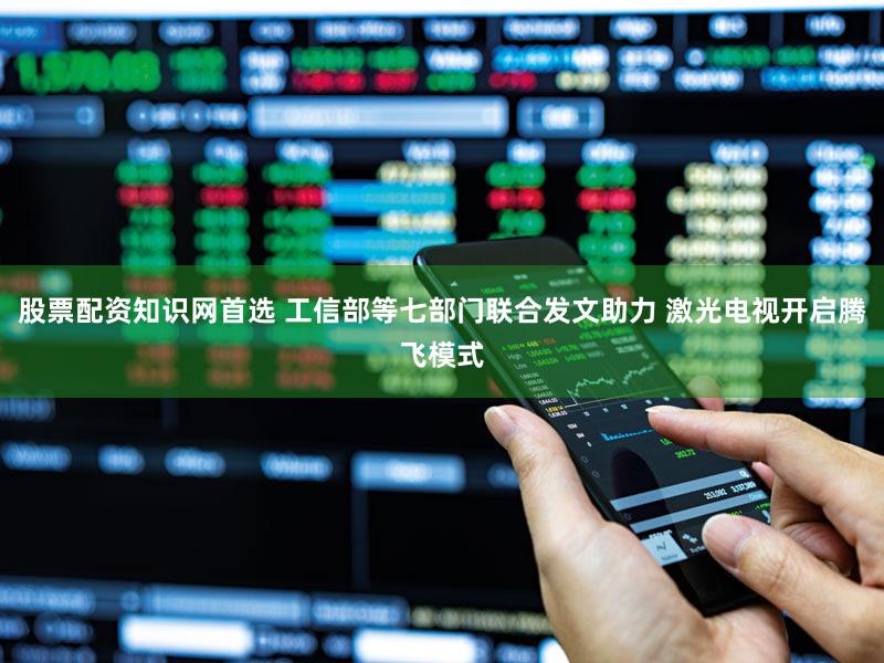 股票配资知识网首选 工信部等七部门联合发文助力 激光电视开启腾飞模式