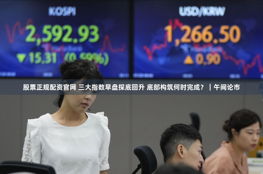 股票正规配资官网 三大指数早盘探底回升 底部构筑何时完成？｜午间论市