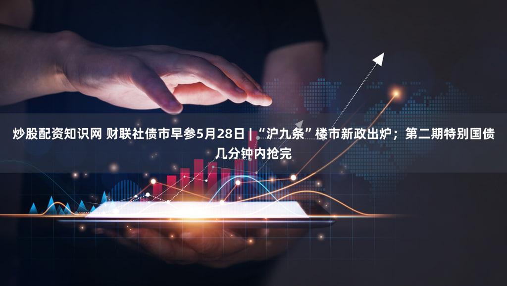 炒股配资知识网 财联社债市早参5月28日 | “沪九条”楼市新政出炉；第二期特别国债几分钟内抢完