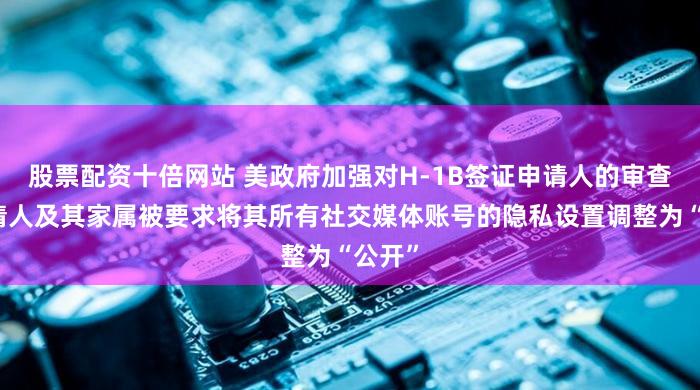 股票配资十倍网站 美政府加强对H-1B签证申请人的审查！申请人及其家属被要求将其所有社交媒体账号的隐私设置调整为“公开”