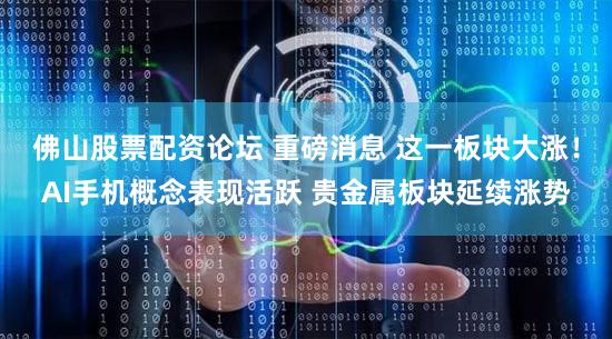 佛山股票配资论坛 重磅消息 这一板块大涨!AI手机概念表现活跃 贵金属板块延续涨势