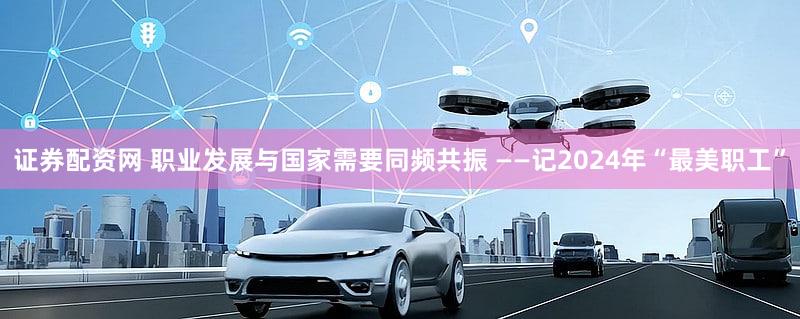 证券配资网 职业发展与国家需要同频共振 ——记2024年“最美职工”
