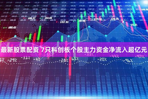 最新股票配资 7只科创板个股主力资金净流入超亿元