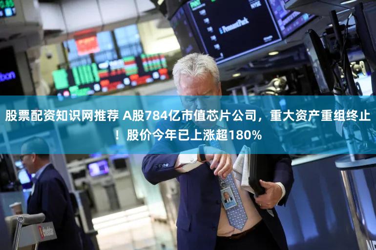 股票配资知识网推荐 A股784亿市值芯片公司,重大资产重组终止!股价今年已上涨超180%