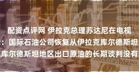 配资点评网 伊拉克总理苏达尼在电视新闻发布会上表示：国际石油公司恢复从伊拉克库尔德斯坦地区出口原油的长期谈判没有取得进展