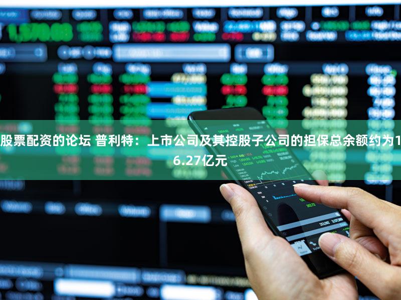 股票配资的论坛 普利特：上市公司及其控股子公司的担保总余额约为16.27亿元