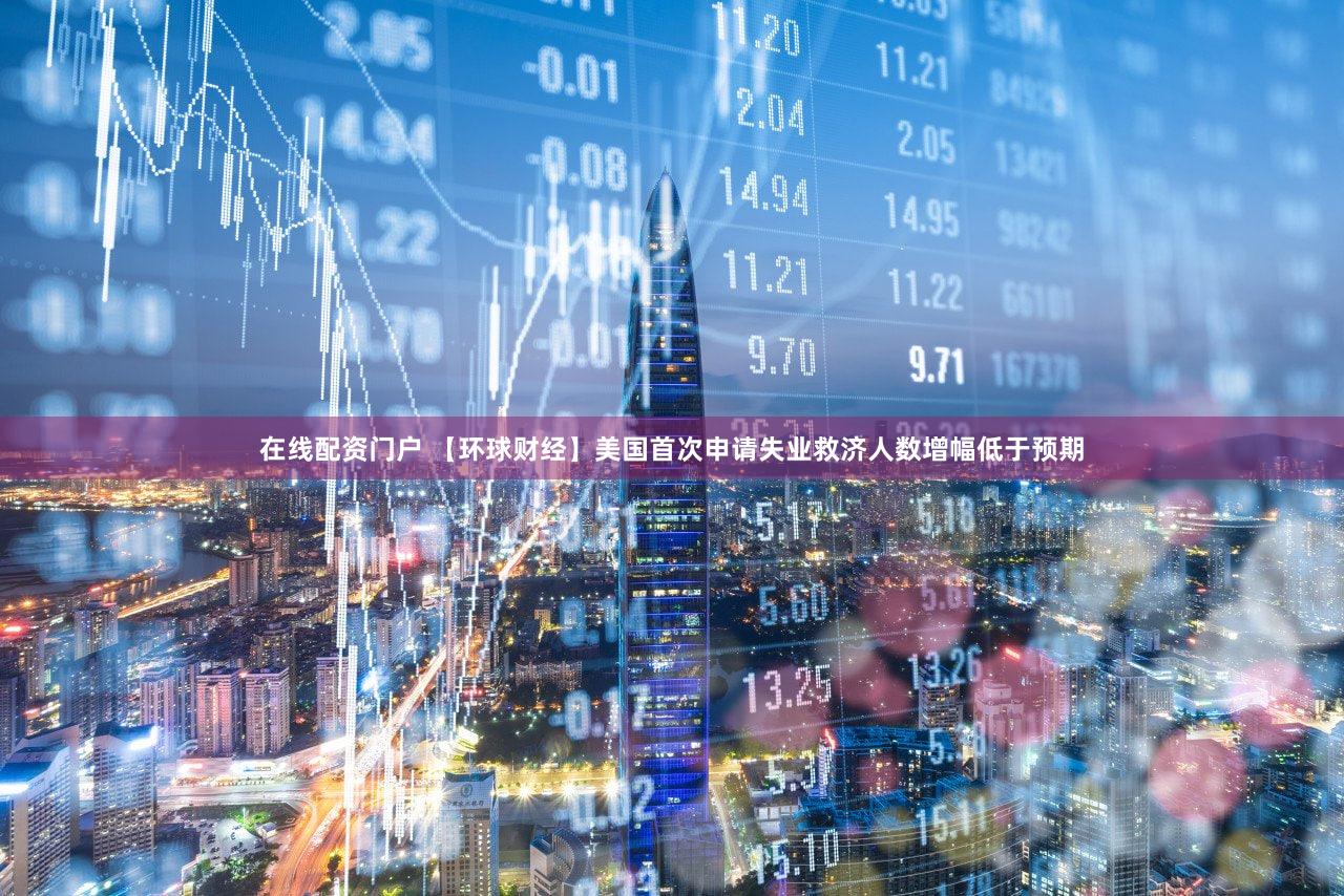 在线配资门户 【环球财经】美国首次申请失业救济人数增幅低于预期