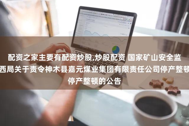 配资之家主要有配资炒股,炒股配资 国家矿山安全监察局陕西局关于责令神木县嘉元煤业集团有限责任公司停产整顿的公告