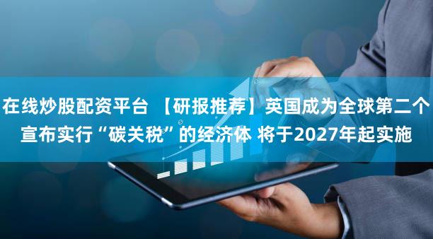 在线炒股配资平台 【研报推荐】英国成为全球第二个宣布实行“碳关税”的经济体 将于2027年起实施