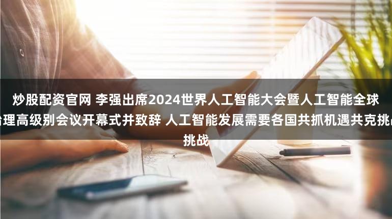 炒股配资官网 李强出席2024世界人工智能大会暨人工智能全球治理高级别会议开幕式并致辞 人工智能发展需要各国共抓机遇共克挑战