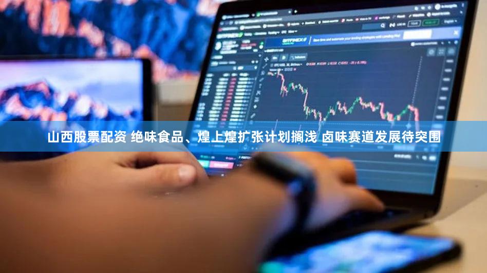 山西股票配资 绝味食品、煌上煌扩张计划搁浅 卤味赛道发展待突围