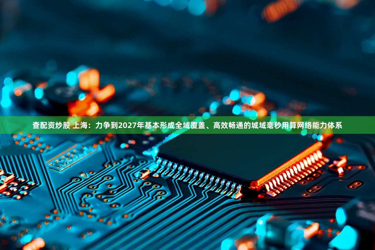 查配资炒股 上海：力争到2027年基本形成全域覆盖、高效畅通的城域毫秒用算网络能力体系
