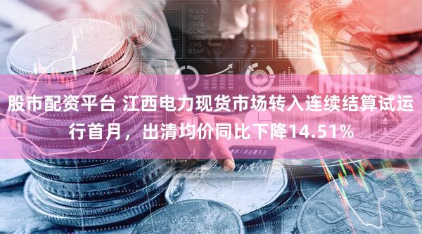股市配资平台 江西电力现货市场转入连续结算试运行首月，出清均价同比下降14.51%