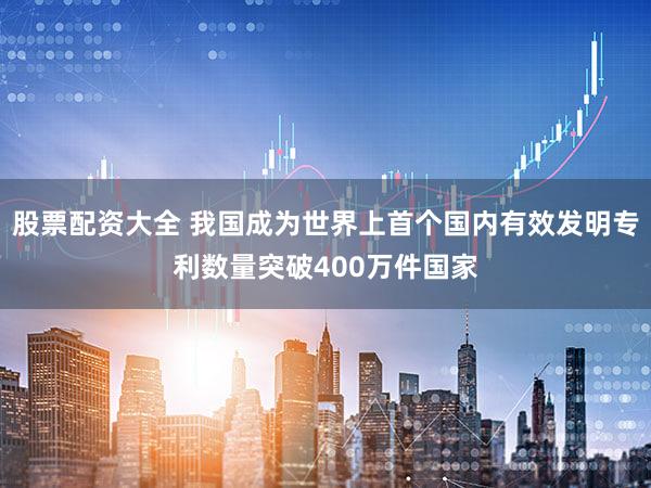 股票配资大全 我国成为世界上首个国内有效发明专利数量突破400万件国家
