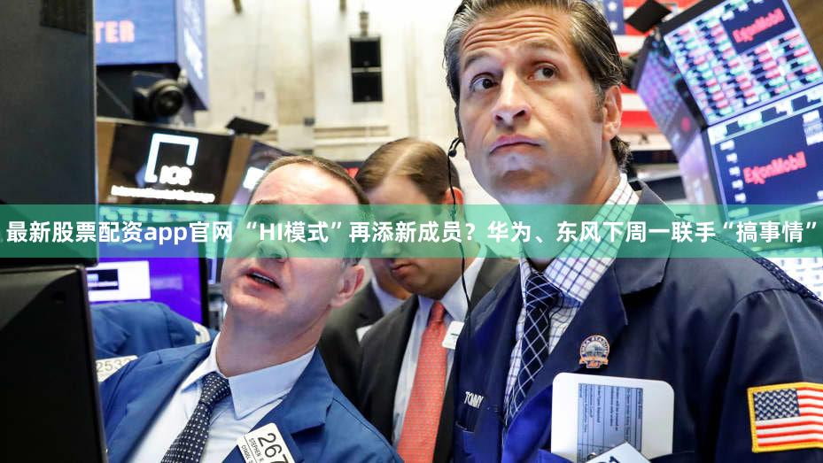 最新股票配资app官网 “HI模式”再添新成员?华为、东风下周一联手“搞事情”