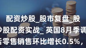 配资炒股_股市复盘_股票分析_炒股配资实战_ 英国8月季调后零售销售环比增长0.5%，前值增长0.6%