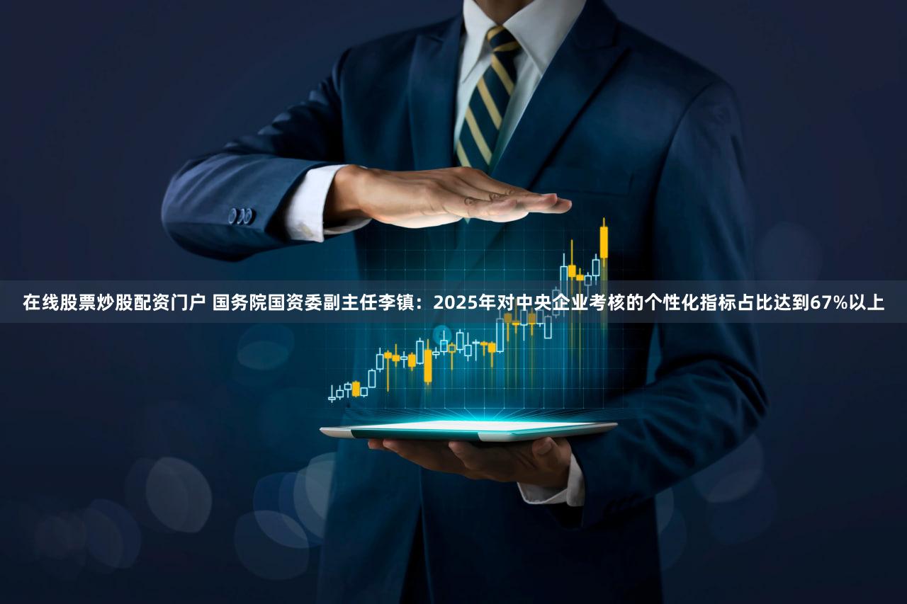 在线股票炒股配资门户 国务院国资委副主任李镇：2025年对中央企业考核的个性化指标占比达到67%以上