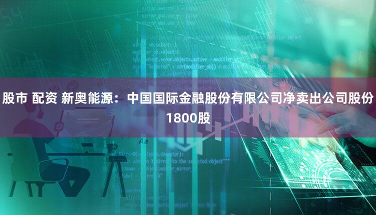 股市 配资 新奥能源:中国国际金融股份有限公司净卖出公司股份1800股