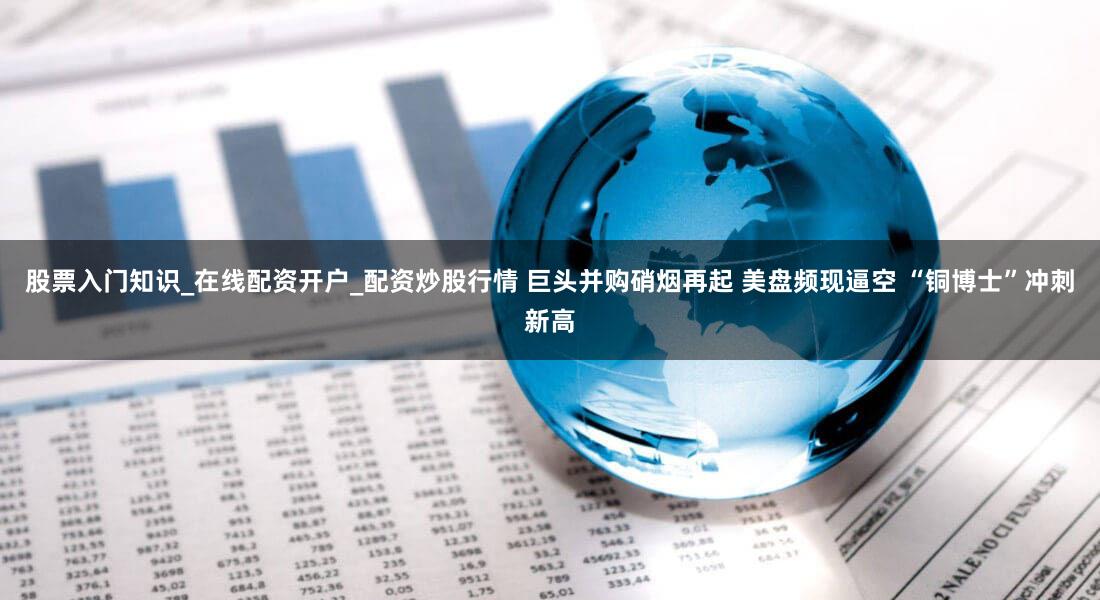 股票入门知识_在线配资开户_配资炒股行情 巨头并购硝烟再起 美盘频现逼空 “铜博士”冲刺新高