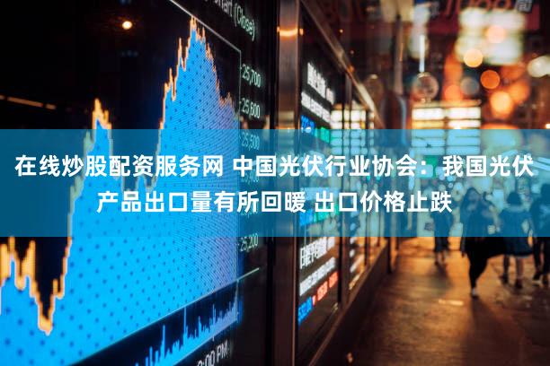 在线炒股配资服务网 中国光伏行业协会：我国光伏产品出口量有所回暖 出口价格止跌
