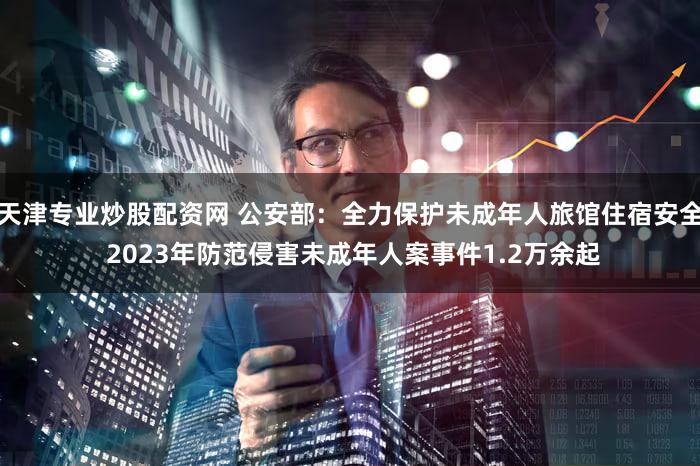天津专业炒股配资网 公安部:全力保护未成年人旅馆住宿安全 2023年防范侵害未成年人案事件1.2万余起