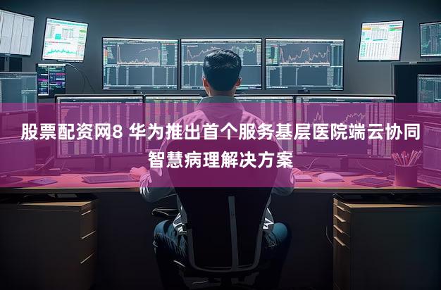 股票配资网8 华为推出首个服务基层医院端云协同智慧病理解决方案