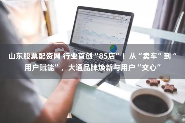 山东股票配资网 行业首创“8S店”!从“卖车”到“用户赋能”,大通品牌焕新与用户“交心”